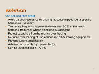 solutionsolution
Use detuned filter circuit
 Avoid parallel resonance by offering inductive impedance to specific
harmonics frequency.
 The tuning frequency is generally lower than 90 % of the lowest
harmonic frequency whose amplitude is significant.
 Protect capacitors from harmonics over loading
 Reduces over loading of transformer and other rotating equipments.
 Prevent current amplification
 Achieve consistently high power factor.
 Can be used as fixed or APFC
32
 