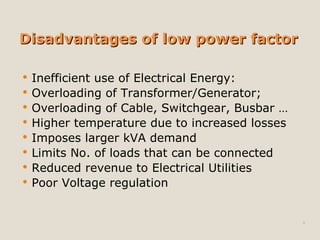 Disadvantages of low power factorDisadvantages of low power factor
 Inefficient use of Electrical Energy:
 Overloading of Transformer/Generator;
 Overloading of Cable, Switchgear, Busbar …
 Higher temperature due to increased losses
 Imposes larger kVA demand
 Limits No. of loads that can be connected
 Reduced revenue to Electrical Utilities
 Poor Voltage regulation
4
 