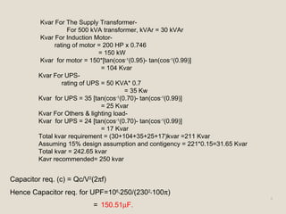 8
Kvar For The Supply Transformer-
For 500 kVA transformer, kVAr = 30 kVAr
Kvar For Induction Motor-
rating of motor = 200 HP x 0.746
= 150 kW
Kvar for motor = 150*[tan(cos-1
(0.95)- tan(cos-1
(0.99)]
= 104 Kvar
Kvar For UPS-
rating of UPS = 50 KVA* 0.7
= 35 Kw
Kvar for UPS = 35 [tan(cos-1
(0.70)- tan(cos-1
(0.99)]
= 25 Kvar
Kvar For Others & lighting load-
Kvar for UPS = 24 [tan(cos-1
(0.70)- tan(cos-1
(0.99)]
= 17 Kvar
Total kvar requirement = (30+104+35+25+17)kvar =211 Kvar
Assuming 15% design assumption and contigency = 221*0.15=31.65 Kvar
Total kvar = 242.65 kvar
Kavr recommended= 250 kvar
Capacitor req. (c) = Qc/V2
(2πf)
Hence Capacitor req. for UPF=106
*250/(2302
*100π)
= 150.51µF.
 