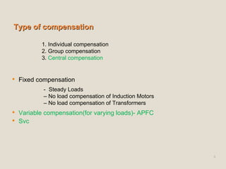 Type of compensationType of compensation
 Fixed compensation
 Variable compensation(for varying loads)- APFC
 Svc
9
1. Individual compensation
2. Group compensation
3. Central compensation
- Steady Loads
– No load compensation of Induction Motors
– No load compensation of Transformers
 