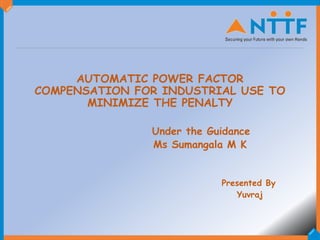 AUTOMATIC POWER FACTOR
COMPENSATION FOR INDUSTRIAL USE TO
MINIMIZE THE PENALTY
Under the Guidance
Ms Sumangala M K
Presented By
Yuvraj
1
 