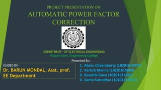 PROJECT PRESENTATION ON
AUTOMATIC POWER FACTOR
CORRECTION
GUIDED BY:-
Dr. BARUN MONDAL, Asst. prof.
EE Department
Presented By:-
DEPARTMENT OF ELECTRICAL ENGINEERING
Kalyani Govt. Engineering College
1. Atanu Chakraborty (10201615057)
2. Kartick Manna (10201615060)
3. Koushik Garai (10201615061)
4. Santu Sutradhar (10201615071)
 