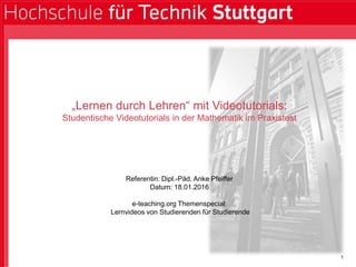 1
„Lernen durch Lehren“ mit Videotutorials:
Studentische Videotutorials in der Mathematik im Praxistest
Referentin: Dipl.-Päd. Anke Pfeiffer
Datum: 18.01.2016
e-teaching.org Themenspecial:
Lernvideos von Studierenden für Studierende
 