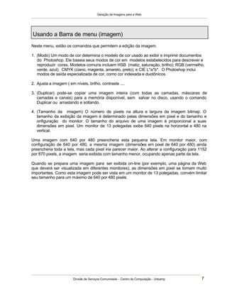 Geração de Imagens para a Web
Divisão de Serviços Comunidade – Centro de Computação - Unicamp 7
Usando a Barra de menu (imagem)
Neste menu, estão os comandos que permitem a edição da imagem.
1. (Modo) Um modo de cor determina o modelo de cor usado ao exibir e imprimir documentos
do Photoshop. Ele baseia seus modos de cor em modelos estabelecidos para descrever e
reproduzir cores. Modelos comuns incluem HSB (matiz, saturação, brilho); RGB (vermelho,
verde, azul); CMYK (ciano, magenta, amarelo, preto); e CIE L*a*b*. O Photoshop inclui
modos de saída especializada de cor, como cor indexada e duotônicos.
2. Ajusta a imagem ( em níveis, brilho, contraste ....
3. (Duplicar) pode-se copiar uma imagem inteira (com todas as camadas, máscaras de
camadas e canais) para a memória disponível, sem salvar no disco, usando o comando
Duplicar ou arrastando e soltando.
4. (Tamanho da imagem) O número de pixels na altura e largura da imagem bitmap. O
tamanho da exibição da imagem é determinado pelas dimensões em pixel e do tamanho e
onfiguração do monitor. O tamanho do arquivo de uma imagem é proporcional a suas
dimensões em pixel. Um monitor de 13 polegadas exibe 640 pixels na horizontal e 480 na
vertical.
Uma imagem com 640 por 480 preencheria esta pequena tela. Em monitor maior, com
configuração de 640 por 480, a mesma imagem (dimensões em pixel de 640 por 480) ainda
preencheria toda a tela, mas cada pixel iria parecer maior. Ao alterar a configuração para 1152
por 870 pixels, a imagem seria exibida com tamanho menor, ocupando apenas parte da tela.
Quando se prepara uma imagem para ser exibida on-line (por exemplo, uma página da Web
que deverá ser visualizada em diferentes monitores), as dimensões em pixel se tornam muito
importantes. Como esta imagem pode ser vista em um monitor de 13 polegadas, convém limitar
seu tamanho para um máximo de 640 por 480 pixels.
 