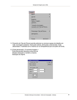 Geração de Imagens para a Web
Divisão de Serviços Comunidade – Centro de Computação - Unicamp 8
5. (Tamanho da Tela de Pintura) permite adicionar ou remover espaço de trabalho em
volta da imagem existente. Você pode cortá-la, diminuindo a área da tela. A tela
adicionada é mostrada com a mesma cor ou transparência que a do plano de fundo.
6. (Corte demarcado) O comando Imagem >
Corte Demarcado descarta a área fora da
seleção retangular e mantém a mesma
resolução da original.
 