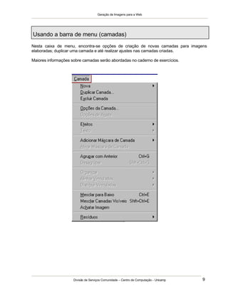 Geração de Imagens para a Web
Divisão de Serviços Comunidade – Centro de Computação - Unicamp 9
Usando a barra de menu (camadas)
Nesta caixa de menu, encontra-se opções de criação de novas camadas para imagens
elaboradas; duplicar uma camada e até realizar ajustes nas camadas criadas.
Maiores informações sobre camadas serão abordadas no caderno de exercícios.
 