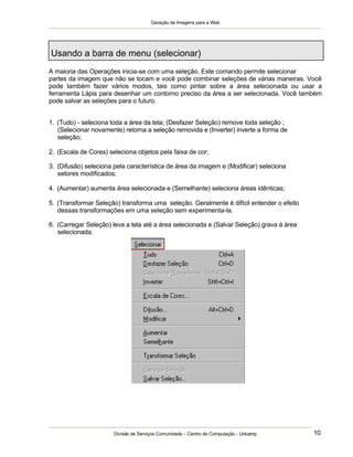 Geração de Imagens para a Web
Divisão de Serviços Comunidade – Centro de Computação - Unicamp 10
Usando a barra de menu (selecionar)
A maioria das Operações inicia-se com uma seleção. Este comando permite selecionar
partes da imagem que não se tocam e você pode combinar seleções de várias maneiras. Você
pode também fazer vários modos, tais como pintar sobre a área selecionada ou usar a
ferramenta Lápis para desenhar um contorno preciso da área a ser selecionada. Você também
pode salvar as seleções para o futuro.
1. (Tudo) - seleciona toda a área da tela; (Desfazer Seleção) remove toda seleção ;
(Selecionar novamente) retorna a seleção removida e (Inverter) inverte a forma de
seleção;
2. (Escala de Cores) seleciona objetos pela faixa de cor;
3. (Difusão) seleciona pela característica de área da imagem e (Modificar) seleciona
setores modificados;
4. (Aumentar) aumenta área selecionada e (Semelhante) seleciona áreas idênticas;
5. (Transformar Seleção) transforma uma seleção. Geralmente é difícil entender o efeito
dessas transformações em uma seleção sem experimenta-la.
6. (Carregar Seleção) leva a tela até a área selecionada e (Salvar Seleção) grava á área
selecionada.
 