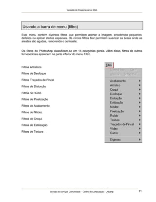 Geração de Imagens para a Web
Divisão de Serviços Comunidade – Centro de Computação - Unicamp 11
Usando a barra de menu (filtro)
Este menu contém diversos filtros que permitem acertar a imagem, encobrindo pequenos
defeitos ou aplicar efeitos especiais. Os cincos filtros blur permitem suavizar as áreas onde as
arestas são agudas, removendo o contraste;
Os filtros do Photoshop classificam-se em 14 categorias gerais. Além disso, filtros de outros
fornecedores aparecem na parte inferior do menu Filtro.
Filtros Artísticos
Filtros de Desfoque
Filtros Traçados de Pincel
Filtros de Distorção
Filtros de Ruído
Filtros de Pixelização
Filtros de Acabamento
Filtros de Nitidez
Filtros de Croqui
Filtros de Estilização
Filtros de Textura
 