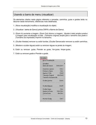 Geração de Imagens para a Web
Divisão de Serviços Comunidade – Centro de Computação - Unicamp 13
Os elementos citados nesta página referente a camadas, caminhos, guias e grades terão no
decorrer deste treinamento, referências mais detalhadas.
1. (Nova visualização) modifica a visualização do objeto;
2. (Visualizar / alerta de Gamut) prévia CMYK e Alarme de Gamut;
3. (Zoom In) aumenta a imagem, (Zoom Out) diminui a imagem; (Ajustar à tela) amplia oureduz
a imagem para visualização na tela; (Tamanho original) amplia para o tamanho dos pixels e
(Tamanho da impressão) imprimir no tamanho;
4. (Ocultar Arestas) remover ou exibir bordas; (Ocultar Demarcador remover ou exibir caminhos;
5. (Mostrar e ocultar réguas) exibir ou remover réguas na janela da imagem;
6. Exibir ou remover guias; Prender as guias; Ver guias; limpar guias;
7. Exibir ou remover grade e Prender a grade.
Usando a barra de menu (visualizar)
 