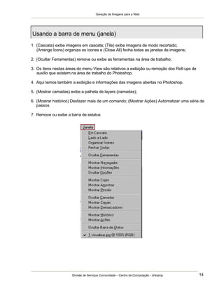 Geração de Imagens para a Web
Divisão de Serviços Comunidade – Centro de Computação - Unicamp 14
1. (Cascata) exibe imagens em cascata; (Tile) exibe imagens de modo recortado;
(Arrange Icons) organiza os ícones e (Close All) fecha todas as janelas de imagens;
2. (Ocultar Ferramentas) remove ou exibe as ferramentas na área de trabalho;
3. Os itens nestas áreas do menu View são relativos a exibição ou remoção dos Roll-ups de
auxílio que existem na área de trabalho do Photoshop.
4. Aqui temos também a exibição e informações das imagens abertas no Photoshop.
5. (Mostrar camadas) exibe a palheta de layers (camadas);
6. (Mostrar histórico) Desfazer mais de um comando; (Mostrar Ações) Automatizar uma série de
passos
7. Remove ou exibe a barra de estatus
Usando a barra de menu (janela)
 