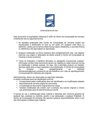 Licenciamento de Uso
Este documento é propriedade intelectual © 2002 do Centro de Computação da Unicamp
e distribuído sob os seguintes termos:
1. As apostilas publicadas pelo Centro de Computação da Unicamp podem ser
reproduzidas e distribuídas no todo ou em parte, em qualquer meio físico ou
eletrônico, desde que os termos desta licença sejam obedecidos, e que esta licença
ou referência a ela seja exibida na reprodução.
2. Qualquer publicação na forma impressa deve obrigatoriamente citar, nas páginas
externas, sua origem e atribuições de direito autoral (o Centro de Computação da
Unicamp e seu(s) autor(es))
3. Todas as traduções e trabalhos derivados ou agregados incorporando qualquer
informação contida neste documento devem ser regidas por estas mesmas normas
de distribuição e direitos autorais. Ou seja, não é permitido produzir um trabalho
derivado desta obra e impor restrições à sua distribuição. O Centro de Computação
da Unicamp deve obrigatoriamente ser notificado
(treinamentos@ccuec.unicamp.br) de tais trabalhos com vista ao aperfeiçoamento
e incorporação de melhorias aos originais.
Adicionalmente, devem ser observadas as seguintes restrições:
A versão modificada deve ser identificada como tal
• O responsável pelas modificações deve ser identificado e as modificações datadas
• Reconhecimento da fonte original do documento
• A localização do documento original deve ser citada
• Versões modificadas não contam com o endosso dos autores originais a menos
que autorização para tal seja fornecida por escrito.
A licença de uso e redistribuição deste material é oferecida sem nenhuma garantia de
qualquer tipo, expressa ou implícita, quanto a sua adequação a qualquer finalidade. O
Centro de Computação da Unicamp não assume qualquer responsabilidade sobre o uso
das informações contidas neste material.
 