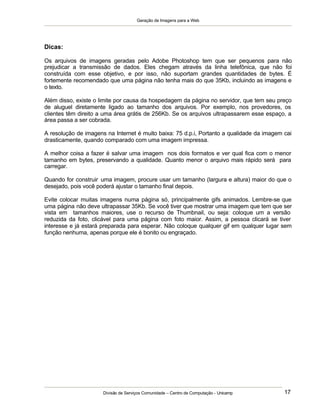 Geração de Imagens para a Web
Divisão de Serviços Comunidade – Centro de Computação - Unicamp 17
Dicas:
Os arquivos de imagens geradas pelo Adobe Photoshop tem que ser pequenos para não
prejudicar a transmissão de dados. Eles chegam através da linha telefônica, que não foi
construída com esse objetivo, e por isso, não suportam grandes quantidades de bytes. É
fortemente recomendado que uma página não tenha mais do que 35Kb, incluindo as imagens e
o texto.
Além disso, existe o limite por causa da hospedagem da página no servidor, que tem seu preço
de aluguel diretamente ligado ao tamanho dos arquivos. Por exemplo, nos provedores, os
clientes têm direito a uma área grátis de 256Kb. Se os arquivos ultrapassarem esse espaço, a
área passa a ser cobrada.
A resolução de imagens na Internet é muito baixa: 75 d.p.i, Portanto a qualidade da imagem cai
drasticamente, quando comparado com uma imagem impressa.
A melhor coisa a fazer é salvar uma imagem nos dois formatos e ver qual fica com o menor
tamanho em bytes, preservando a qualidade. Quanto menor o arquivo mais rápido será para
carregar.
Quando for construir uma imagem, procure usar um tamanho (largura e altura) maior do que o
desejado, pois você poderá ajustar o tamanho final depois.
Evite colocar muitas imagens numa página só, principalmente gifs animados. Lembre-se que
uma página não deve ultrapassar 35Kb. Se você tiver que mostrar uma imagem que tem que ser
vista em tamanhos maiores, use o recurso de Thumbnail, ou seja: coloque um a versão
reduzida da foto, clicável para uma página com foto maior. Assim, a pessoa clicará se tiver
interesse e já estará preparada para esperar. Não coloque qualquer gif em qualquer lugar sem
função nenhuma, apenas porque ele é bonito ou engraçado.
 