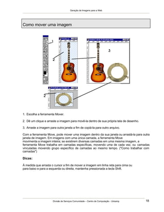 Geração de Imagens para a Web
Divisão de Serviços Comunidade – Centro de Computação - Unicamp 18
Como mover uma imagem
1. Escolha a ferramenta Mover.
2. Dê um clique e arraste a imagem para movê-la dentro de sua própria tela de desenho.
3. Arraste a imagem para outra janela a fim de copiá-la para outro arquivo.
Com a ferramenta Move, pode mover uma imagem dentro da sua janela ou arrastá-la para outra
janela de imagem. Em imagens com uma única camada, a ferramenta Move
movimenta a imagem inteira; se existirem diversas camadas em uma mesma imagem, a
ferramenta Move trabalha em camadas específicas, movendo uma de cada vez, ou camadas
vinculadas movendo grupo específico de camadas ao mesmo tempo. ("Como trabalhar com
camadas")
Dicas:
À medida que arrasta o cursor a fim de mover a imagem em linha reta para cima ou
para baixo e para a esquerda ou direita, mantenha pressionada a tecla Shift.
 