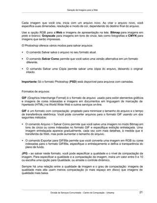 Geração de Imagens para a Web
Divisão de Serviços Comunidade – Centro de Computação - Unicamp 21
Cada imagem que você cria, inicia com um arquivo novo. Ao criar o arquivo novo, você
especifica suas dimensões, resolução e modo de cor, dependendo do destino final do arquivo.
Use a opção RGB para a Web e imagens de apresentação na tela. Bitmap para imagens em
preto e branco; Grayscale para imagens em tons de cinza, tais como fotografias e CMYK para
imagens que serão impressas.
O Photoshop oferece vários modos para salvar arquivos:
• O comando Salvar salva o arquivo no seu formato atual.
• O comando Salvar Como permite que você salve uma versão alternativa em um formato
diferente.
• O comando Salvar uma Cópia permite salvar uma cópia do arquivo, deixando o original
intacto.
Importante:Só o formato Photoshop (PSD) está disponível para arquivos com camadas.
Formatos de arquivos:
GIF (Graphics Interchange Format) é o formato de arquivo usado para exibir elementos gráficos
e imagens de cores indexadas e imagens em documentos em linguagem de marcação de
hipertexto (HTML) na World Wide Web e outros serviços on-line.
GIF é um formato com compactação projetado para minimizar o tamanho do arquivo e o tempo
de transferência eletrônica. Você pode converter arquivos para o formato GIF usando um dos
seguintes métodos:
• O comando Arquivo > Salvar Como permite que você salve uma imagem no modo Bitmap,em
tons de cinza ou cores indexadas no formato GIF e especifique exibição entrelaçada. Uma
imagem entrelaçada aparece gradualmente, cada vez com mais detalhes, à medida que é
transferida da Web, mas pode aumentar o tamanho do arquivo.
• O comando Exportar para GIF89a permite que você converta uma imagem em RGB ou cores
indexadas para o formato GIF89a, especifique o entrelaçamento e defina a transparência do
plano de fundo.
JPG - ao salvar neste formato, você pode especificar a qualidade e o nível de compactação da
imagem. Para especificar a qualidade e a compactação da imagem, insira um valor entre 0 e 10
ou escolha uma opção para Qualidade, ou arraste o controle dinâmico.
Sempre há uma relação entre a qualidade da imagem e o grau de compactação: imagens de
qualidade mais alta usam menos compactação (e mais espaço em disco) que imagens de
qualidade mais baixa.
 