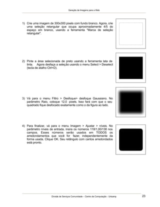 Geração de Imagens para a Web
Divisão de Serviços Comunidade – Centro de Computação - Unicamp 23
1) Crie uma imagem de 300x300 pixels com fundo branco. Agora, crie
uma seleção retangular que ocupa aproximadamente 4/5 do
espaço em branco, usando a ferramenta "Marca de seleção
retangular".
2) Pinte a área selecionada de preto usando a ferramenta lata de
tinta. Agora desfaça a seleção usando o menu Select > Deselect
(tecla de atalho Ctrl+D).
3) Vá para o menu Filtro > Desfoque> desfoque Gaussiano. No
parâmetro Raio, coloque 12,0 pixels. Isso fará com que o seu
quadrado fique desfocado exatamente como o da figura ao lado.
4) Para finalizar, vá para o menu Imagem > Ajustar > níveis. No
parâmetro níveis de entrada, insira os números 118/1,00/138 nos
campos. Esses números serão usados em TODOS os
arredondamentos que você for fazer, independentemente da
forma usada. Clique OK. Seu retângulo com cantos arredondados
está pronto.
 