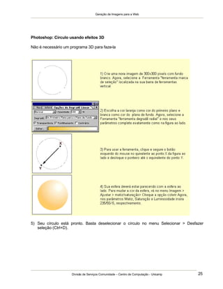 Geração de Imagens para a Web
Divisão de Serviços Comunidade – Centro de Computação - Unicamp 25
Photoshop: Círculo usando efeitos 3D
Não é necessário um programa 3D para faze-la
5) Seu círculo está pronto. Basta deselecionar o círculo no menu Selecionar > Desfazer
seleção (Ctrl+D).
 