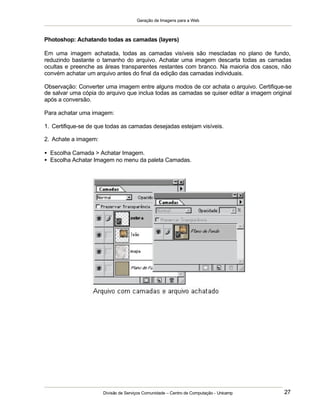 Geração de Imagens para a Web
Divisão de Serviços Comunidade – Centro de Computação - Unicamp 27
Photoshop: Achatando todas as camadas (layers)
Em uma imagem achatada, todas as camadas visíveis são mescladas no plano de fundo,
reduzindo bastante o tamanho do arquivo. Achatar uma imagem descarta todas as camadas
ocultas e preenche as áreas transparentes restantes com branco. Na maioria dos casos, não
convém achatar um arquivo antes do final da edição das camadas individuais.
Observação: Converter uma imagem entre alguns modos de cor achata o arquivo. Certifique-se
de salvar uma cópia do arquivo que inclua todas as camadas se quiser editar a imagem original
após a conversão.
Para achatar uma imagem:
1. Certifique-se de que todas as camadas desejadas estejam visíveis.
2. Achate a imagem:
• Escolha Camada > Achatar Imagem.
• Escolha Achatar Imagem no menu da paleta Camadas.
 