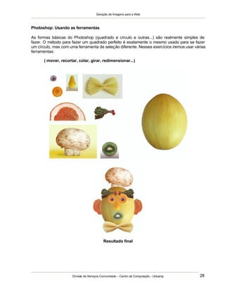 Geração de Imagens para a Web
Divisão de Serviços Comunidade – Centro de Computação - Unicamp 28
Photoshop: Usando as ferramentas
As formas básicas do Photoshop (quadrado e círculo e outras...) são realmente simples de
fazer. O método para fazer um quadrado perfeito é exatamente o mesmo usado para se fazer
um círculo, mas com uma ferramenta de seleção diferente. Nesses exercícios iremos usar várias
ferramentas:
( mover, recortar, colar, girar, redimensionar...)
Resultado final
 