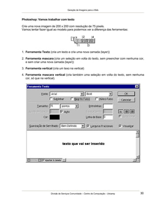 Geração de Imagens para a Web
Divisão de Serviços Comunidade – Centro de Computação - Unicamp 30
Photoshop: Vamos trabalhar com texto
Crie uma nova imagem de 200 x 200 com resolução de 75 pixels.
Vamos tentar fazer igual ao modelo para podermos ver a diferença das ferramentas:
1. Ferramenta Texto (cria um texto e cria uma nova camada (layer))
2. Ferramenta mascara (cria um seleção em volta do texto, sem preencher com nenhuma cor,
e sem criar uma nova camada (layer))
3. Ferramenta vertical (cria um texo na vertical)
4. Ferramenta mascara vertical (cria também uma seleção em volta do texto, sem nenhuma
cor, só que na vertical).
 