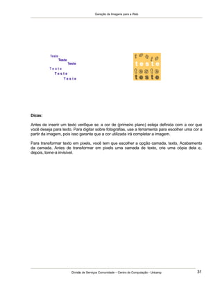 Geração de Imagens para a Web
Divisão de Serviços Comunidade – Centro de Computação - Unicamp 31
Dicas:
Antes de inserir um texto verifique se a cor de (primeiro plano) esteja definida com a cor que
você deseja para texto. Para digitar sobre fotografias, use a ferramenta para escolher uma cor a
partir da imagem, pois isso garante que a cor utilizada irá completar a imagem.
Para transformar texto em pixels, você tem que escolher a opção camada, texto, Acabamento
da camada. Antes de transformar em pixels uma camada de texto, crie uma cópia dela e,
depois, torne-a invisível.
 