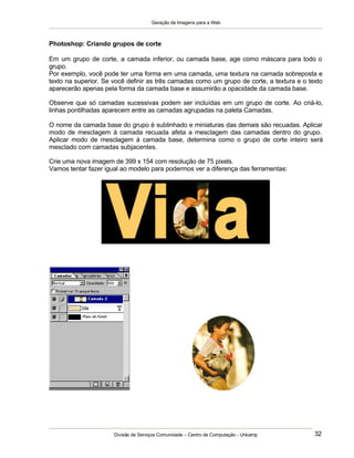 Geração de Imagens para a Web
Divisão de Serviços Comunidade – Centro de Computação - Unicamp 32
Photoshop: Criando grupos de corte
Em um grupo de corte, a camada inferior, ou camada base, age como máscara para todo o
grupo.
Por exemplo, você pode ter uma forma em uma camada, uma textura na camada sobreposta e
texto na superior. Se você definir as três camadas como um grupo de corte, a textura e o texto
aparecerão apenas pela forma da camada base e assumirão a opacidade da camada base.
Observe que só camadas sucessivas podem ser incluídas em um grupo de corte. Ao criá-lo,
linhas pontilhadas aparecem entre as camadas agrupadas na paleta Camadas.
O nome da camada base do grupo é sublinhado e miniaturas das demais são recuadas. Aplicar
modo de mesclagem à camada recuada afeta a mesclagem das camadas dentro do grupo.
Aplicar modo de mesclagem à camada base, determina como o grupo de corte inteiro será
mesclado com camadas subjacentes.
Crie uma nova imagem de 399 x 154 com resolução de 75 pixels.
Vamos tentar fazer igual ao modelo para podermos ver a diferença das ferramentas:
 
