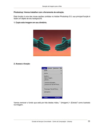 Geração de Imagens para a Web
Divisão de Serviços Comunidade – Centro de Computação - Unicamp 33
Photoshop: Vamos trabalhar com a ferramenta de extração.
Esta função é uma das novas opções contidas no Adobe Photoshop 5.5, sua principal função é
isolar um objeto de seu background.
1. Copie esta imagem em seu diretório.
2. Acesse a função:
Vamos remover o fundo que está por trás destas mãos, " (Imagem) > (Extrair)" como ilustrado
na imagem.
 