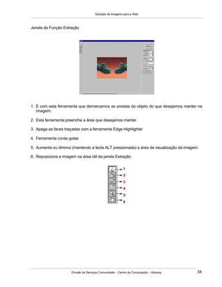 Geração de Imagens para a Web
Divisão de Serviços Comunidade – Centro de Computação - Unicamp 34
Janela da Função Extração
1. É com esta ferramenta que demarcamos as arestas do objeto do que desejamos manter na
imagem.
2. Esta ferramenta preenche a área que desejamos manter.
3. Apaga as faces traçadas com a ferramenta Edge Highlighter
4. Ferramenta conta gotas
5. Aumenta ou diminui (mantendo a tecla ALT pressionada) a área de visualização da imagem.
6. Reposiciona a imagem na área útil da janela Extração
 