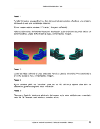 Geração de Imagens para a Web
Divisão de Serviços Comunidade – Centro de Computação - Unicamp 35
Passo 1
Função Extração e seus parâmetros. Será demonstrado como retirar o fundo de uma imagem,
eliminando-o para uma composição posterior.
Abra a imagem original e acione o Extração: " (Imagem) > (Extrair)".
Feito isso selecione a ferramenta "Realçador de arestas", ajuste o tamanho do pincel e trace um
contorno sobre a junção do fundo com o objeto, como mostra a imagem.
Passo 2
Manter as mãos e eliminar o fundo atrás dela. Para isso utilize a ferramenta "Preenchimento" e
preencha a área da mão, como mostra a imagem.
Passo 3
Agora devemos pedir um "visualizar" para ver se não deixamos alguma área sem ser
selecionada, para isso clique no botão "Visualizar".
Passo 4
Olhe que o fundo foi totalmente eliminado da imagem, após estar satisfeito com o resultado
basta dar Ok. Teremos como resultado o modelo acima.
 