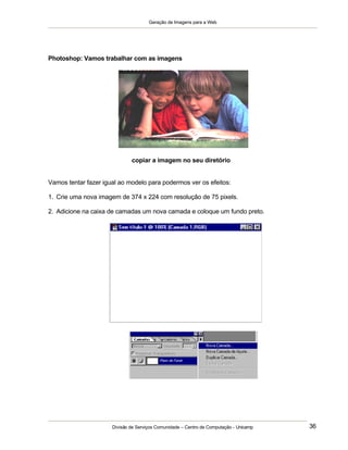 Geração de Imagens para a Web
Divisão de Serviços Comunidade – Centro de Computação - Unicamp 36
Photoshop: Vamos trabalhar com as imagens
copiar a imagem no seu diretório
Vamos tentar fazer igual ao modelo para podermos ver os efeitos:
1. Crie uma nova imagem de 374 x 224 com resolução de 75 pixels.
2. Adicione na caixa de camadas um nova camada e coloque um fundo preto.
 