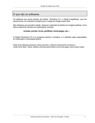 Geração de Imagens para a Web
Divisão de Serviços Comunidade – Centro de Computação - Unicamp 1
O que são os softwares
Os softwares que vamos abordar são Adobe Photoshop 5.5 e Adobe ImageReady que nos
proporcionam um ambiente completo para a criação de imagens para Web.
São softwares que permitem edição, retoques e aplicação de efeitos em imagens gráficas, como
fotos e desenhos inseridos em publicações, exemplo:
revistas, jornais, livros, panfletos, home-pages, etc....
O Adobe Photoshop 5.5 é um programa grande e complexo, é o preferido pelos especialistas
em editoração e computação gráfica .
Estes dois softwares possuem vários recursos, a idéia do treinamento é ensinar a
vocês como fazer títulos, botões e banners para ilustrar uma home page, entre outras coisas.
 