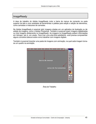 Geração de Imagens para a Web
Divisão de Serviços Comunidade – Centro de Computação - Unicamp 40
ImageReady
A área de trabalho do Adobe ImageReady inclui a barra de menus de comando na parte
superior da tela e uma variedade de ferramentas e paletas para edição e adição de elementos,
como camadas e máscaras de camadas.
No Adobe ImageReady é possível abrir imagens criadas em um aplicativo de ilustração ou de
edição de imagens, como o Adobe Photoshop. Também é possível inserir imagens digitalizadas
ou criar imagens diretamente no ImageReady. As imagens no ImageReady exibem informações
em bitmaps, isto é, em pixels. Para criar uma arte-final satisfatória, você precisa compreender
alguns conceitos básicos sobre como trabalhar com imagens digitais.
Também é possível importar uma pasta de imagens com animação, na qual cada imagem torna-
se um quadro na animação.
Área de Trabalho
 