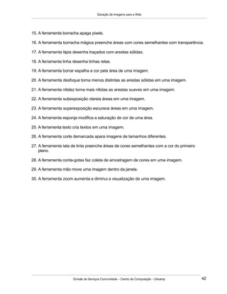 Geração de Imagens para a Web
Divisão de Serviços Comunidade – Centro de Computação - Unicamp 42
15. A ferramenta borracha apaga pixels.
16. A ferramenta borracha mágica preenche áreas com cores semelhantes com transparência.
17. A ferramenta lápis desenha traçados com arestas sólidas.
18. A ferramenta linha desenha linhas retas.
19. A ferramenta borrar espalha a cor pela área de uma imagem.
20. A ferramenta desfoque torna menos distintas as arestas sólidas em uma imagem.
21. A ferramenta nitidez torna mais nítidas as arestas suaves em uma imagem.
22. A ferramenta subexposição clareia áreas em uma imagem.
23. A ferramenta superexposição escurece áreas em uma imagem.
24. A ferramenta esponja modifica a saturação de cor de uma área.
25. A ferramenta texto cria textos em uma imagem.
26. A ferramenta corte demarcada apara imagens de tamanhos diferentes.
27. A ferramenta lata de tinta preenche áreas de cores semelhantes com a cor do primeiro
plano.
28. A ferramenta conta-gotas faz coleta de amostragem de cores em uma imagem.
29. A ferramenta mão move uma imagem dentro da janela.
30. A ferramenta zoom aumenta e diminui a visualização de uma imagem.
 