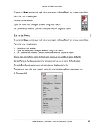 Geração de Imagens para a Web
Divisão de Serviços Comunidade – Centro de Computação - Unicamp 43
O comando Novo permite que você crie uma imagem no ImageReady em branco e sem título.
Para criar uma nova imagem:
Escolha Arquivo > Novo.
Digite um nome para a imagem e defina a largura e a altura.
Em Conteúdo da Primeira Camada, selecione uma das opções a seguir:
Barra de Menu
O comando Novo permite que você crie uma imagem no ImageReady em branco e sem título.
Para criar uma nova imagem:
1. Escolha Arquivo > Novo.
2. Digite um nome para a imagem e defina a largura e a altura.
3. Em Conteúdo da Primeira Camada, selecione uma das opções a seguir:
Branco para preencher o plano de fundo com branco, a cor padrão do plano de fundo.
Cor do Plano de Fundo para preencher a imagem com a cor do plano de fundo atual.
Consulte Escolhendo as cores do primeiro plano e do plano de fundo.
Transparente para criar uma imagem contendo uma única camada sem valores de cor.
4. Clique em OK.
 
