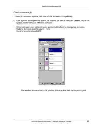 Geração de Imagens para a Web
Divisão de Serviços Comunidade – Centro de Computação - Unicamp 46
Criando uma animação
1. Use o procedimento seguinte para criar um GIF animado no ImageReady:
• Com a janela do ImageReady aberta, vá na barra de menus e escolha Janela , clique nas
opções Mostrar camadas e Mostrar animação
• Crie uma imagem com várias camadas que será utilizada como base para a animação.
Na barra de menus escolha Arquivo - novo
Use a ferramenta retângulo (14)
Use a paleta Animação para criar quadros de animação a partir da imagem original
 