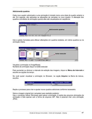 Geração de Imagens para a Web
Divisão de Serviços Comunidade – Centro de Computação - Unicamp 47
Adicionando quadros
Cada novo quadro adicionado a uma animação é iniciado como uma cópia do quadro anterior a
ele. Em seguida, são aplicadas as alterações de camadas no novo quadro. A alteração dos
quadros cria efeitos de animação quando eles são visualizados em seqüência.
Use a paleta Camadas para efetuar alterações em quadros isolados, em vários quadros ou na
animação inteira.
Visualize a animação no ImageReady.
Na Barra de animação clique no botão executar.
Para aumentar ou diminuir o intervalo de exibição das imagens, clique no Menu de intervalo e
escolha as opções de tempo .
Se você quizer visualizar a animação no Browser, na opção Arquivo na Barra de menus,
escolha
Repita o processo para criar e ajustar novos quadros adicionais conforme necessário.
Salve a imagem original (em camadas) para reedição posterior.
Use o comando Salvar Otimizado para salvar a animação. A saída dos arquivos otimizados da
animação é feita apenas sob a forma de arquivos GIF. Não é possível criar uma animação
JPEG.
 