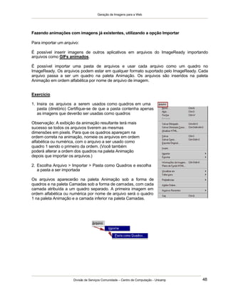 Geração de Imagens para a Web
Divisão de Serviços Comunidade – Centro de Computação - Unicamp 48
Fazendo animações com imagens já existentes, utilizando a opção Importar
Para importar um arquivo:
É possível inserir imagens de outros aplicativos em arquivos do ImageReady importando
arquivos como GIFs animados.
É possível importar uma pasta de arquivos e usar cada arquivo como um quadro no
ImageReady. Os arquivos podem estar em qualquer formato suportado pelo ImageReady. Cada
arquivo passa a ser um quadro na paleta Animação. Os arquivos são inseridos na paleta
Animação em ordem alfabética por nome de arquivo de imagem.
Exercício
1. Insira os arquivos a serem usados como quadros em uma
pasta (diretório) Certifique-se de que a pasta contenha apenas
as imagens que deverão ser usadas como quadros
Observação: A exibição da animação resultante terá mais
sucesso se todos os arquivos tiverem as mesmas
dimensões em pixels. Para que os quadros apareçam na
ordem correta na animação, nomeie os arquivos em ordem
alfabética ou numérica, com o arquivo a ser usado como
quadro 1 sendo o primeiro da ordem. (Você também
poderá alterar a ordem dos quadros na paleta Animação
depois que importar os arquivos.)
2. Escolha Arquivo > Importar > Pasta como Quadros e escolha
a pasta a ser importada
Os arquivos aparecerão na paleta Animação sob a forma de
quadros e na paleta Camadas sob a forma de camadas, com cada
camada atribuída a um quadro separado. A primeira imagem em
ordem alfabética ou numérica por nome de arquivo será o quadro
1 na paleta Animação e a camada inferior na paleta Camadas.
 