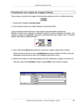 Geração de Imagens para a Web
Divisão de Serviços Comunidade – Centro de Computação - Unicamp 50
Trabalhando com mapas de imagens (fatias)
Para começar a recortar uma imagem as ferramentas usadas para criar e modificar fatias são:
1. Vamos abrir a imagem da escola virtual.
2. Para começar recortar sua imagem selecione a ferramenta Fatia
Logo que ativamos esta ferramenta, nossa imagem será apresentada desta forma.
Repare na borda que é colocada no indicador numérico no topo á esquerda da imagem, isso
acontece, porque o ImageReady reconhece automaticamente esta imagem como o primeiro
pedaço, pois nada foi cortado até agora.
3. Com a ferramenta fatia selecionada faça o recorte da imagem. Basta clicar e arrastar
Essas linhas azuis servem p/ que o ImageReady possa gerar a tabela em HTML na hora da
exportação, ele ja faz isso p/ você, com o código do java script e mais...
4. Depois te ter criado um corte deste pedaço é hora de nomearmos a imagem, criar links, etc...
Para isso, veja a barra animação e clique na opção fatias, como mostra a imagem.
 