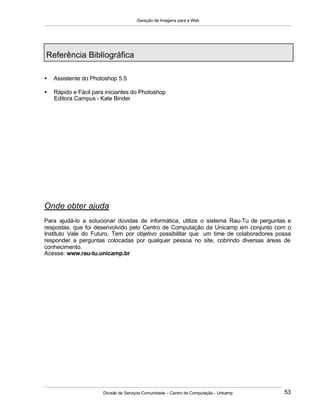 Geração de Imagens para a Web
Divisão de Serviços Comunidade – Centro de Computação - Unicamp 53
Referência Bibliográfica
• Assistente do Photoshop 5.5
• Rápido e Fácil para iniciantes do Photoshop
Editora Campus - Kate Binder
Onde obter ajuda
Para ajudá-lo a solucionar dúvidas de informática, utilize o sistema Rau-Tu de perguntas e
respostas, que foi desenvolvido pelo Centro de Computação da Unicamp em conjunto com o
Instituto Vale do Futuro. Tem por objetivo possibilitar que um time de colaboradores possa
responder a perguntas colocadas por qualquer pessoa no site, cobrindo diversas áreas de
conhecimento.
Acesse: www.rau-tu.unicamp.br
 