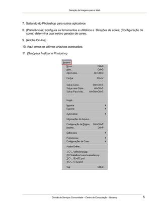Geração de Imagens para a Web
Divisão de Serviços Comunidade – Centro de Computação - Unicamp 5
7. Saltando do Photoshop para outros aplicativos
8. (Preferências) configura as ferramentas e utilitários e Direções de cores; (Configuração de
cores) determina qual será o gerador de cores;
9. (Adobe On-line)
10. Aqui temos os últimos arquivos acessados;
11. (Sair)para finalizar o Photoshop
 