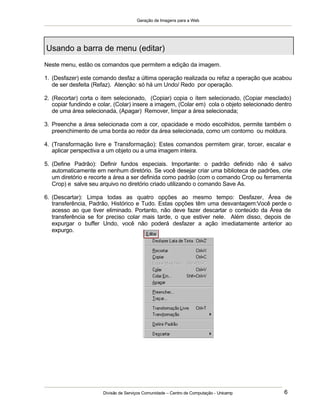 Geração de Imagens para a Web
Divisão de Serviços Comunidade – Centro de Computação - Unicamp 6
Neste menu, estão os comandos que permitem a edição da imagem.
1. (Desfazer) este comando desfaz a última operação realizada ou refaz a operação que acabou
de ser desfeita (Refaz). Atenção: só há um Undo/ Redo por operação.
2. (Recortar) corta o item selecionado, (Copiar) copia o ítem selecionado, (Copiar mesclado)
copiar fundindo e colar, (Colar) insere a imagem, (Colar em) cola o objeto selecionado dentro
de uma área selecionada, (Apagar) Remover, limpar a área selecionada;
3. Preenche a área selecionada com a cor, opacidade e modo escolhidos, permite também o
preenchimento de uma borda ao redor da área selecionada, como um contorno ou moldura.
4. (Transformação livre e Transformação): Estes comandos permitem girar, torcer, escalar e
aplicar perspectiva a um objeto ou a uma imagem inteira.
5. (Define Padrão): Definir fundos especiais. Importante: o padrão definido não é salvo
automaticamente em nenhum diretório. Se você desejar criar uma biblioteca de padrões, crie
um diretório e recorte a área a ser definida como padrão (com o comando Crop ou ferramenta
Crop) e salve seu arquivo no diretório criado utilizando o comando Save As.
6. (Descartar): Limpa todas as quatro opções ao mesmo tempo: Desfazer, Área de
transferência, Padrão, Histórico e Tudo. Estas opções têm uma desvantagem:Você perde o
acesso ao que tiver eliminado. Portanto, não deve fazer descartar o conteúdo da Área de
transferência se for preciso colar mais tarde, o que estiver nele. Além disso, depois de
expurgar o buffer Undo, você não poderá desfazer a ação imediatamente anterior ao
expurgo.
Usando a barra de menu (editar)
 