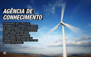 AGÊNCIA DE
CONHECIMENTO
ACREDITAMOS QUE A TROCA DE
EXPERIÊNCIA E A FORMAÇÃO DE AGENTES
DE TRANSFORMAÇÃO SÃO FERRAMENTAS
EFICAZES NA TRANSIÇÃO DA SOCIEDADE
RUMO A MODOS DE VIDA MAIS
EQUILIBRADOS. NESTE SENTIDO,
TRABALHAMOS COM PROJETOS DE
COMUNICAÇÃO. SEJA PARA UMA OU PARA
MILHARES DE PESSOAS.
 