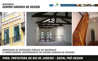 MATERIABRASIL
CENTRO CARIOCA DE DESIGN




MONTAGEM DE EXPOSIÇÃO PÚBLICA DE MATERIAIS
E FORNECEDORES RESPONSÁVEIS NO CENTRO CARIOCA DE DESIGNV

PARA: PREFEITURA DO RIO DE JANEIRO - EDITAL PRÓ-DESIGN
 