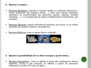2. Quanto à origem... Recursos Biológicos : vegetais e animais usados na indústria alimentar e outras indústrias (da madeira, têxtil, ...), bem como alguns micróbios utilizados na transformação dos alimentos (queijo, iogurtes, bebidas alcoólicas, ...),  e na preparação de alguns medicamentos (antibióticos, por exemplo). Recursos Minerais : metais extraídos de minérios, em minas, ou as rochas extraídas de maciços rochosos, em pedreiras. Recursos Hídricos : como as águas doces e salgadas. 3. Quanto à possibilidade de se obter energia a partir deles... Recursos Energéticos :  como os obtidos a partir dos combustíveis fósseis (petróleo, carvão e gás natural), os obtidos a partir de materiais radioactivos, do Sol, do vento, da água, ... 