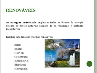 RENOVÁVEIS As  energias renováveis  englobam todas as formas de energia obtidas de fontes naturais capazes de se regenerar, e portanto inesgotáveis. Existem sete tipos de energias renováveis: - Solar; - Eólica; - Hídrica; - Geotérmica; - Maremotriz; - Biomassa; - Hidrogénio. 