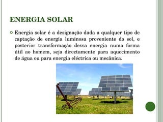 ENERGIA SOLAR Energia solar é a designação dada a qualquer tipo de captação de energia luminosa proveniente do sol, e posterior transformação dessa energia numa forma útil ao homem, seja directamente para aquecimento de água ou para energia eléctrica ou mecânica. 