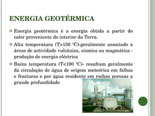 ENERGIA GEOTÉRMICA Energia geotérmica é a energia obtida a partir do calor proveniente do interior da Terra.  Alta temperatura (T>150 ºC)-geralmente associado a áreas de actividade vulcânica, sísmica ou magmática - produção de energia eléctrica Baixa temperatura (T<100 ºC)- resultam geralmente da circulação de água de origem meteórica em falhas e fracturas e por água residente em rochas porosas a grande profundidade 