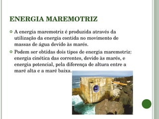 ENERGIA MAREMOTRIZ A energia maremotriz é produzida através da utilização da energia contida no movimento de massas de água devido às marés.  Podem ser obtidas dois tipos de energia maremotriz: energia cinética das correntes, devido às marés, e energia potencial, pela diferença de altura entre a maré alta e a maré baixa. 