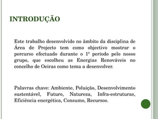 INTRODUÇÃO Este trabalho desenvolvido no âmbito da disciplina de Área de Projecto tem como objectivo mostrar o percurso efectuado durante o 1º período pelo nosso grupo, que escolheu as Energias Renováveis no concelho de Oeiras como tema a desenvolver. Palavras chave: Ambiente, Poluição, Desenvolvimento sustentável, Futuro, Natureza, Infra-estruturas, Eficiência energética, Consumo, Recursos. 
