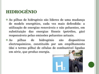 HIDROGÉNIO As pilhas de hidrogénio são líderes de uma mudança de modelo energético, cada vez mais defendida: a utilização de energias renováveis e não poluentes, em substituição das energias fósseis (petróleo, gás) responsáveis pelas emissões poluentes actuais. As pilhas de hidrogénio são dispositivos electroquímicos, constituído por um empilhamento (daí o termo pilha) de células de combustível ligadas em série, que produz energia. 