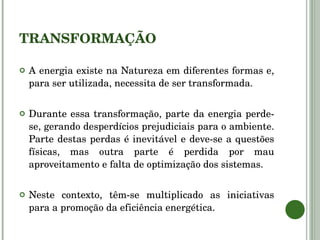 TRANSFORMAÇÃO A energia existe na Natureza em diferentes formas e, para ser utilizada, necessita de ser transformada.  Durante essa transformação, parte da energia perde-se, gerando desperdícios prejudiciais para o ambiente. Parte destas perdas é inevitável e deve-se a questões físicas, mas outra parte é perdida por mau aproveitamento e falta de optimização dos sistemas. Neste contexto, têm-se multiplicado as iniciativas para a promoção da eficiência energética. 